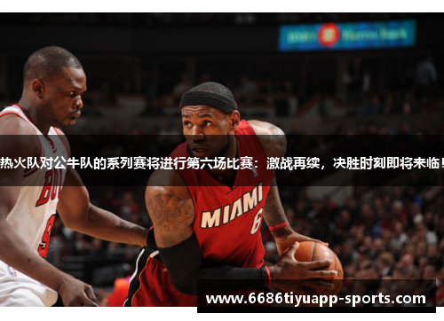 热火队对公牛队的系列赛将进行第六场比赛：激战再续，决胜时刻即将来临！
