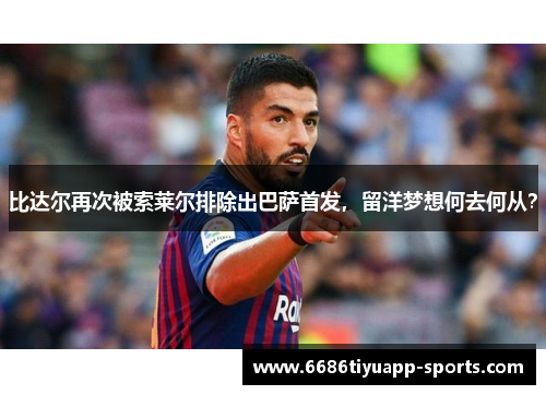 比达尔再次被索莱尔排除出巴萨首发，留洋梦想何去何从？