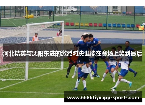 河北精英与沈阳东进的激烈对决谁能在赛场上笑到最后