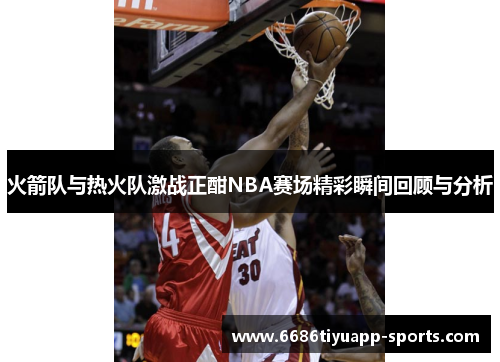 火箭队与热火队激战正酣NBA赛场精彩瞬间回顾与分析